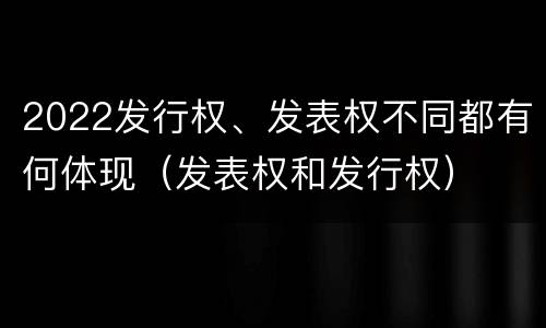 2022发行权、发表权不同都有何体现（发表权和发行权）