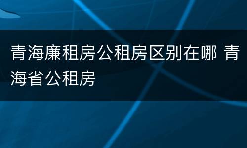青海廉租房公租房区别在哪 青海省公租房