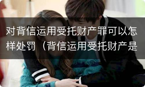 对背信运用受托财产罪可以怎样处罚（背信运用受托财产是什么意思）