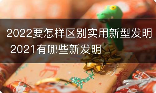 2022要怎样区别实用新型发明 2021有哪些新发明
