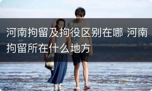 河南拘留及拘役区别在哪 河南拘留所在什么地方