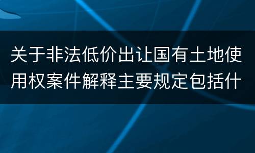 关于非法低价出让国有土地使用权案件解释主要规定包括什么