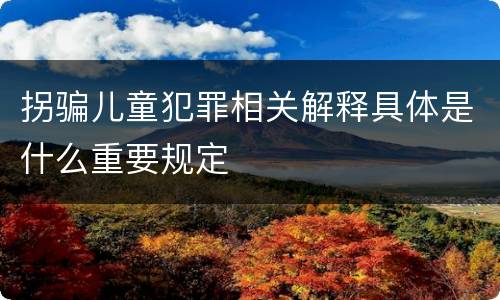 拐骗儿童犯罪相关解释具体是什么重要规定
