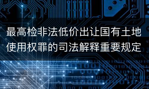 最高检非法低价出让国有土地使用权罪的司法解释重要规定都有哪些