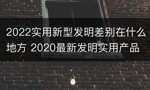 2022实用新型发明差别在什么地方 2020最新发明实用产品