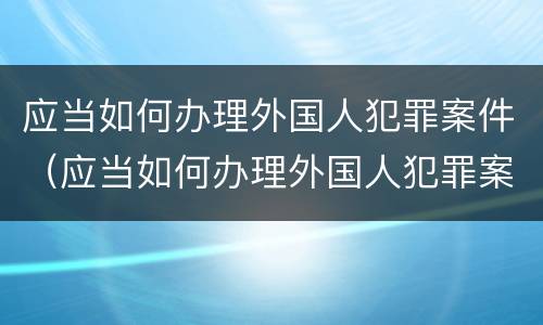 应当如何办理外国人犯罪案件（应当如何办理外国人犯罪案件审理）