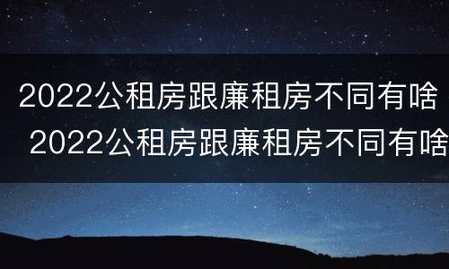 2022公租房跟廉租房不同有啥 2022公租房跟廉租房不同有啥区别