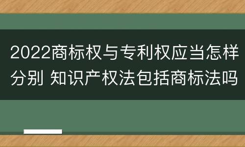 2022商标权与专利权应当怎样分别 知识产权法包括商标法吗