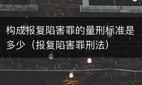 构成报复陷害罪的量刑标准是多少（报复陷害罪刑法）