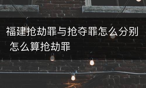 福建抢劫罪与抢夺罪怎么分别 怎么算抢劫罪