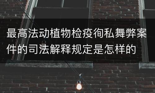 最高法动植物检疫徇私舞弊案件的司法解释规定是怎样的