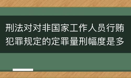 刑法对对非国家工作人员行贿犯罪规定的定罪量刑幅度是多少