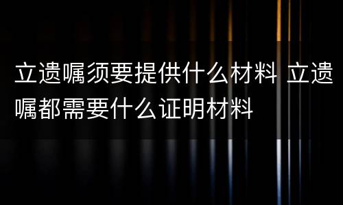 立遗嘱须要提供什么材料 立遗嘱都需要什么证明材料