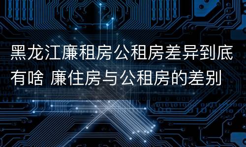 黑龙江廉租房公租房差异到底有啥 廉住房与公租房的差别