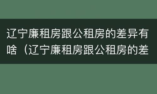辽宁廉租房跟公租房的差异有啥（辽宁廉租房跟公租房的差异有啥影响）