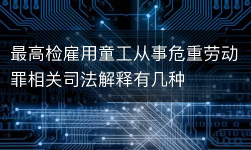 最高检雇用童工从事危重劳动罪相关司法解释有几种