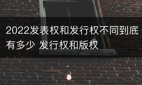 2022发表权和发行权不同到底有多少 发行权和版权