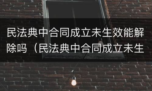 民法典中合同成立未生效能解除吗（民法典中合同成立未生效能解除吗为什么）