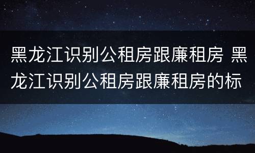 黑龙江识别公租房跟廉租房 黑龙江识别公租房跟廉租房的标准