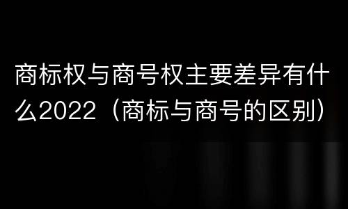 商标权与商号权主要差异有什么2022（商标与商号的区别）