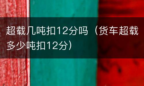 超载几吨扣12分吗（货车超载多少吨扣12分）
