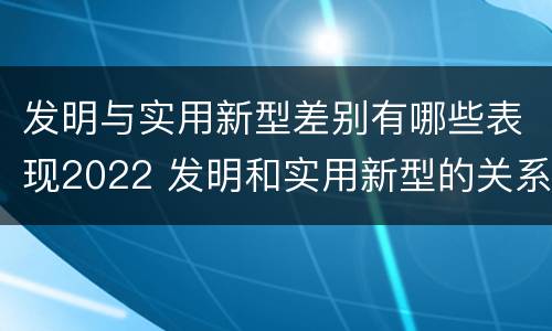 发明与实用新型差别有哪些表现2022 发明和实用新型的关系