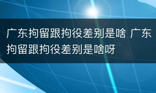 广东拘留跟拘役差别是啥 广东拘留跟拘役差别是啥呀