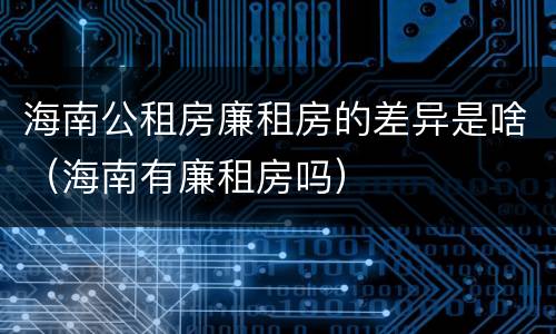 海南公租房廉租房的差异是啥（海南有廉租房吗）