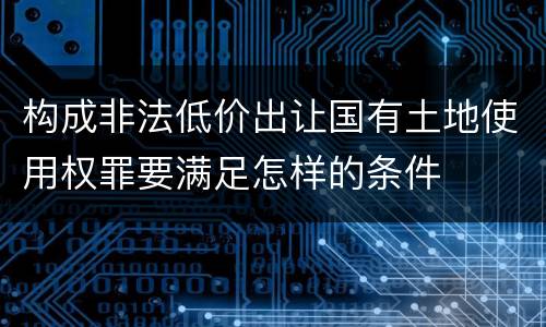 构成非法低价出让国有土地使用权罪要满足怎样的条件