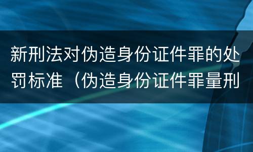 新刑法对伪造身份证件罪的处罚标准（伪造身份证件罪量刑）