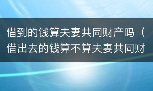 借到的钱算夫妻共同财产吗（借出去的钱算不算夫妻共同财产）