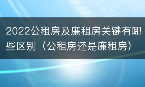 2022公租房及廉租房关键有哪些区别（公租房还是廉租房）