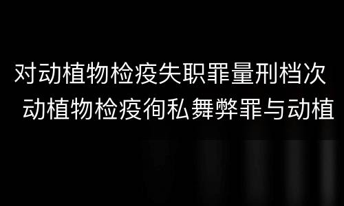 对动植物检疫失职罪量刑档次 动植物检疫徇私舞弊罪与动植物检疫失职罪的区别在于