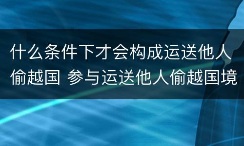 什么条件下才会构成运送他人偷越国 参与运送他人偷越国境