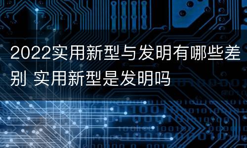 2022实用新型与发明有哪些差别 实用新型是发明吗