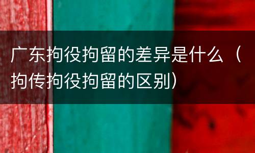 广东拘役拘留的差异是什么（拘传拘役拘留的区别）