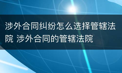 涉外合同纠纷怎么选择管辖法院 涉外合同的管辖法院