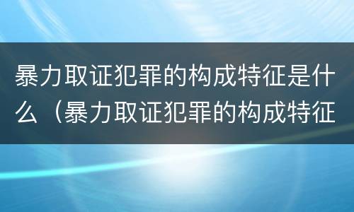 暴力取证犯罪的构成特征是什么（暴力取证犯罪的构成特征是什么呢）