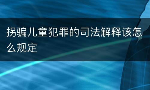 拐骗儿童犯罪的司法解释该怎么规定