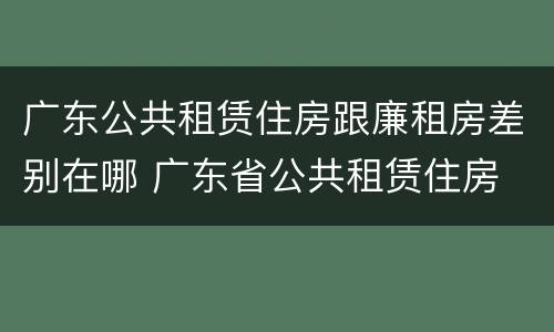 广东公共租赁住房跟廉租房差别在哪 广东省公共租赁住房