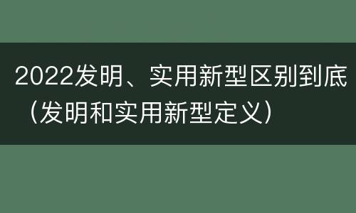 2022发明、实用新型区别到底（发明和实用新型定义）