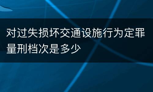 对过失损坏交通设施行为定罪量刑档次是多少