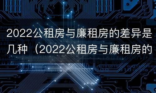2022公租房与廉租房的差异是几种（2022公租房与廉租房的差异是几种情况）