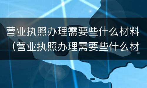 营业执照办理需要些什么材料（营业执照办理需要些什么材料和手续）