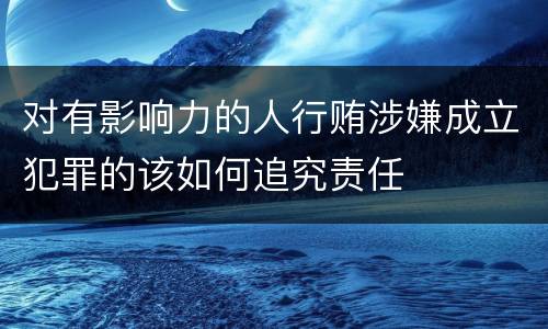 对有影响力的人行贿涉嫌成立犯罪的该如何追究责任