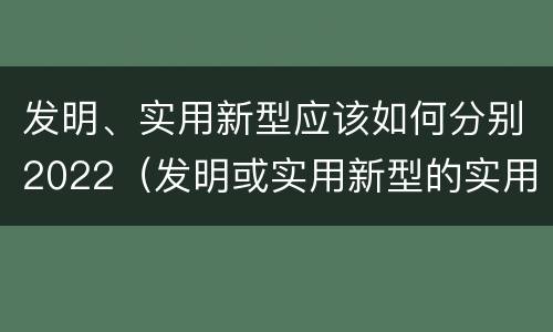 发明、实用新型应该如何分别2022（发明或实用新型的实用性）
