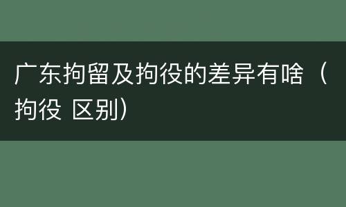 广东拘留及拘役的差异有啥（拘役 区别）