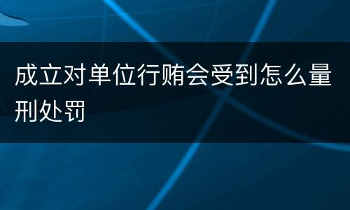 成立对单位行贿会受到怎么量刑处罚
