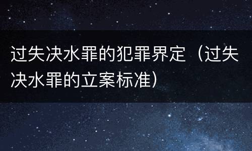 过失决水罪的犯罪界定（过失决水罪的立案标准）