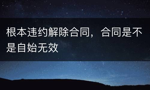 根本违约解除合同，合同是不是自始无效
